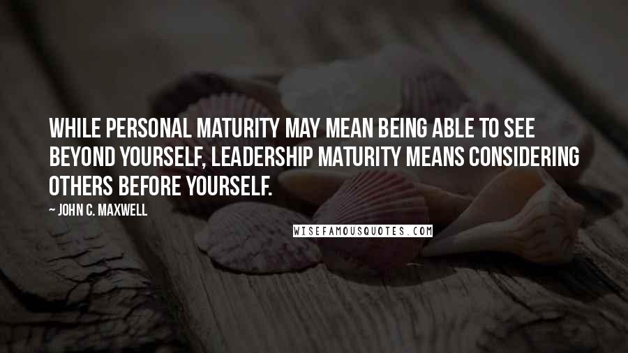John C. Maxwell Quotes: While personal maturity may mean being able to see beyond yourself, leadership maturity means considering others before yourself.