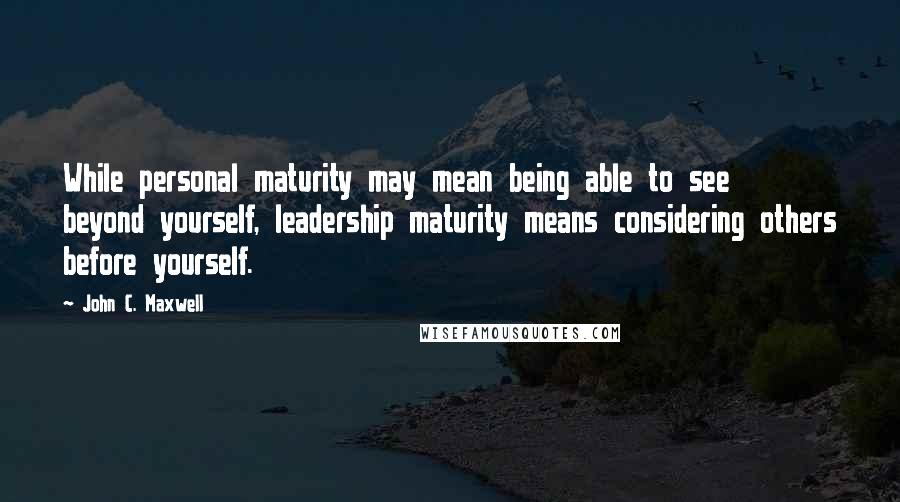 John C. Maxwell Quotes: While personal maturity may mean being able to see beyond yourself, leadership maturity means considering others before yourself.