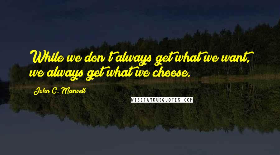 John C. Maxwell Quotes: While we don't always get what we want, we always get what we choose.