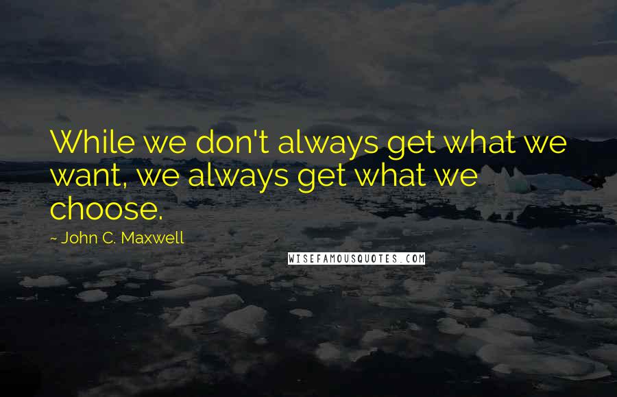 John C. Maxwell Quotes: While we don't always get what we want, we always get what we choose.