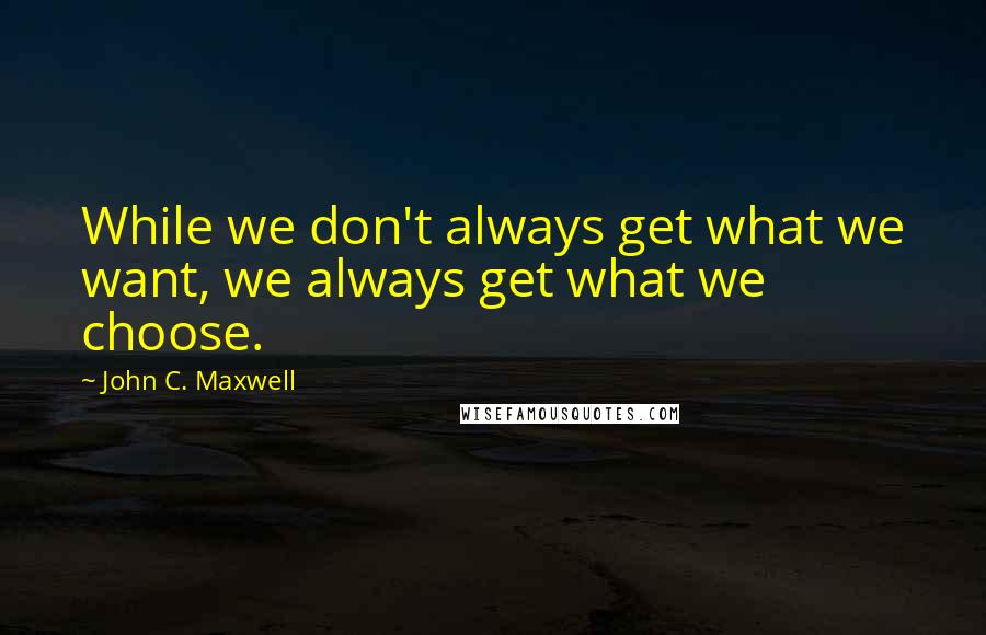 John C. Maxwell Quotes: While we don't always get what we want, we always get what we choose.