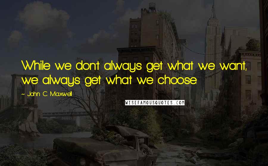 John C. Maxwell Quotes: While we don't always get what we want, we always get what we choose.