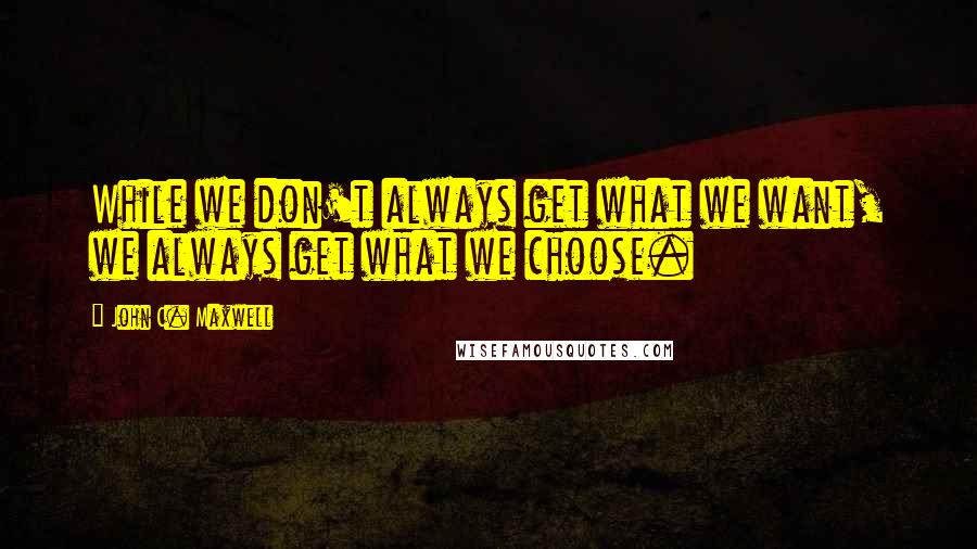 John C. Maxwell Quotes: While we don't always get what we want, we always get what we choose.