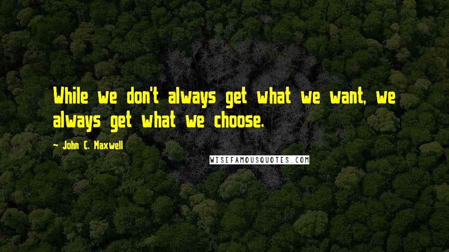 John C. Maxwell Quotes: While we don't always get what we want, we always get what we choose.