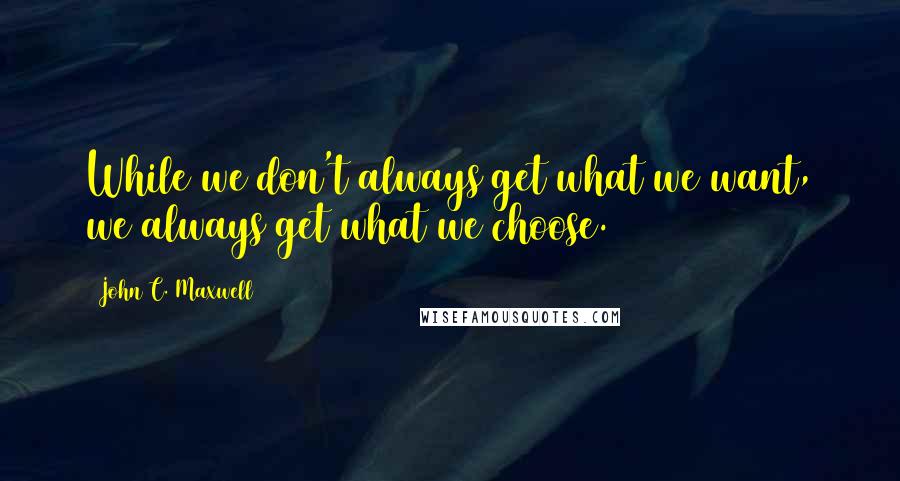 John C. Maxwell Quotes: While we don't always get what we want, we always get what we choose.