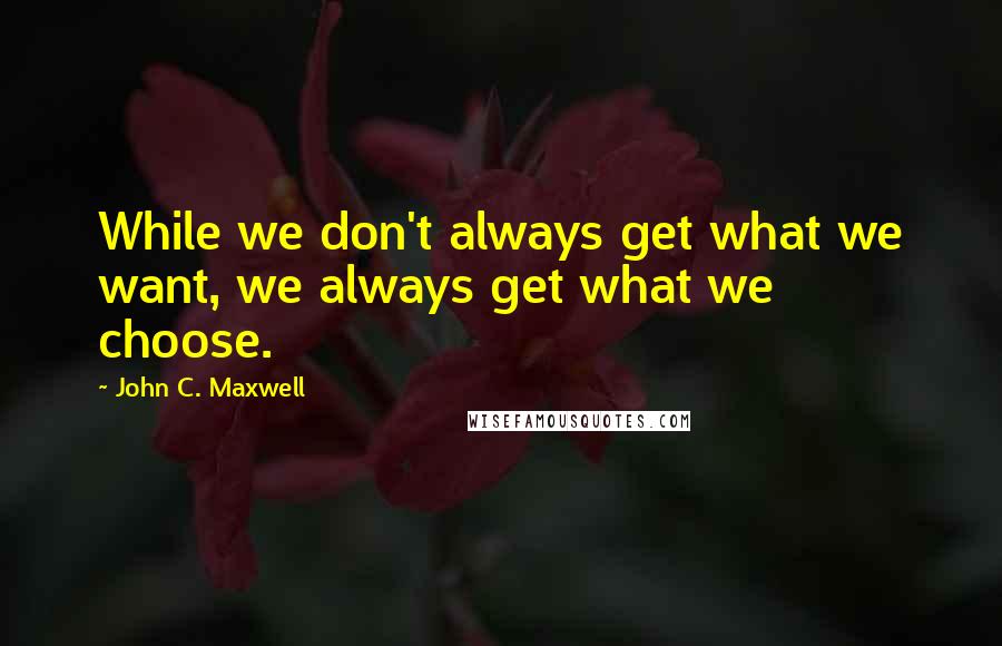 John C. Maxwell Quotes: While we don't always get what we want, we always get what we choose.
