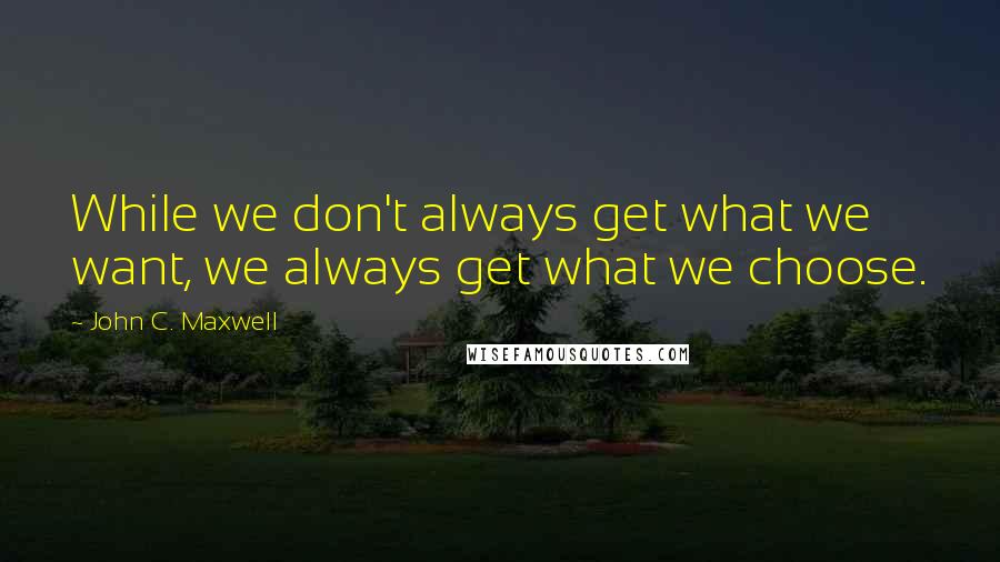 John C. Maxwell Quotes: While we don't always get what we want, we always get what we choose.