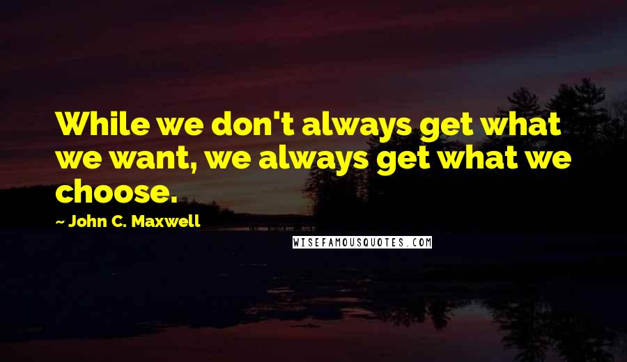 John C. Maxwell Quotes: While we don't always get what we want, we always get what we choose.