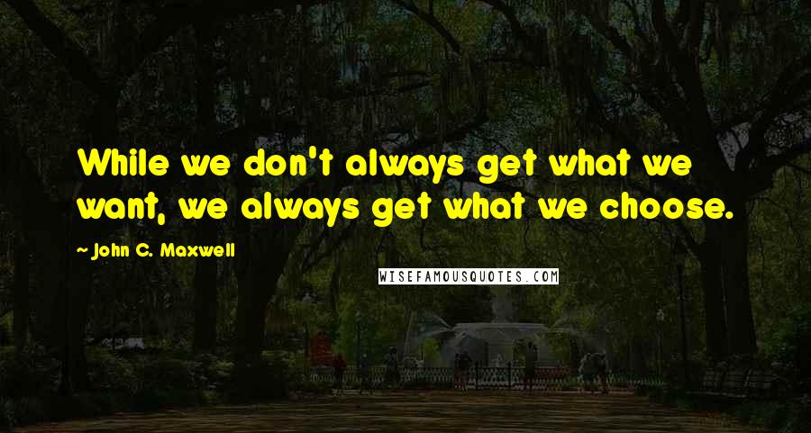 John C. Maxwell Quotes: While we don't always get what we want, we always get what we choose.
