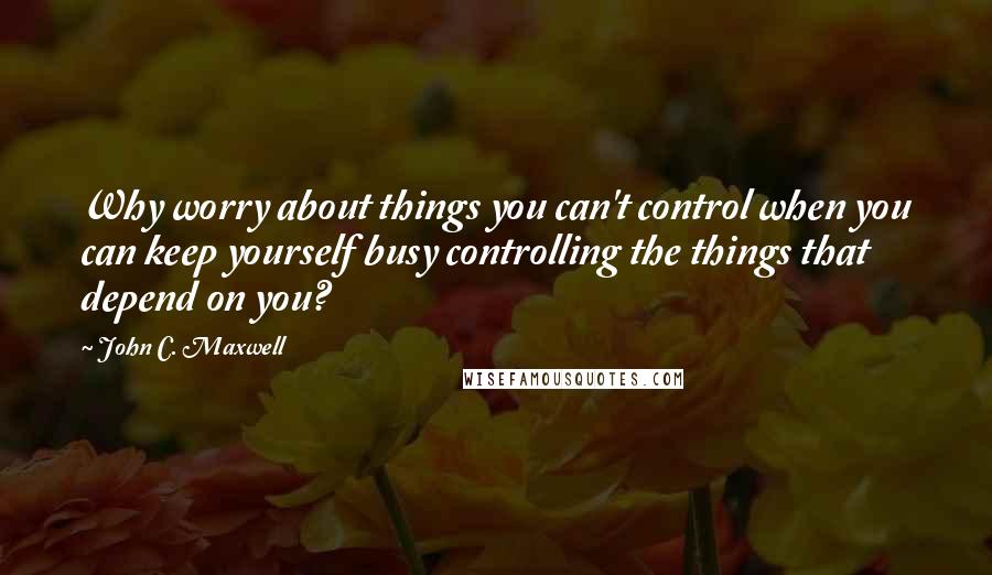 John C. Maxwell Quotes: Why worry about things you can't control when you can keep yourself busy controlling the things that depend on you?