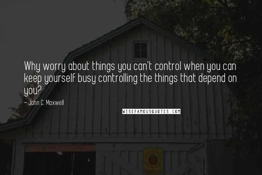 John C. Maxwell Quotes: Why worry about things you can't control when you can keep yourself busy controlling the things that depend on you?