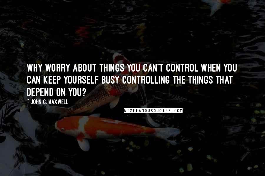 John C. Maxwell Quotes: Why worry about things you can't control when you can keep yourself busy controlling the things that depend on you?