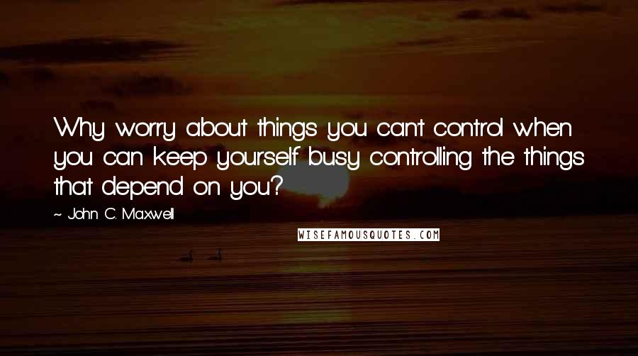 John C. Maxwell Quotes: Why worry about things you can't control when you can keep yourself busy controlling the things that depend on you?