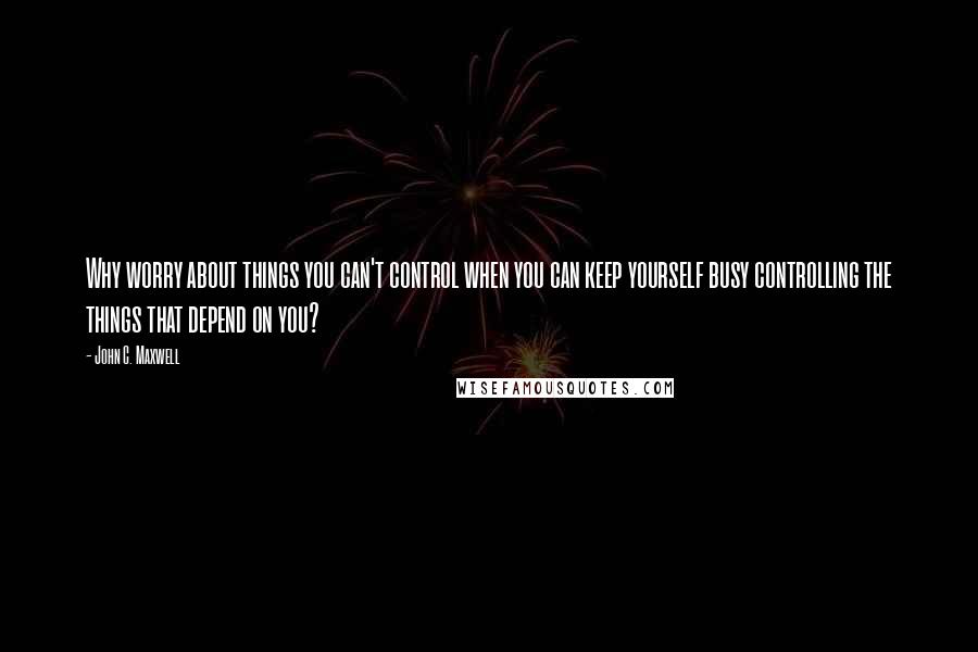 John C. Maxwell Quotes: Why worry about things you can't control when you can keep yourself busy controlling the things that depend on you?