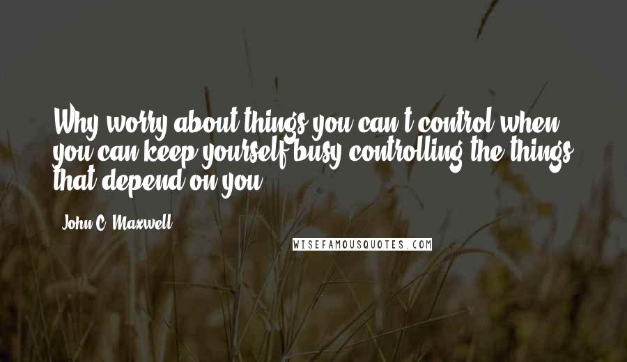 John C. Maxwell Quotes: Why worry about things you can't control when you can keep yourself busy controlling the things that depend on you?