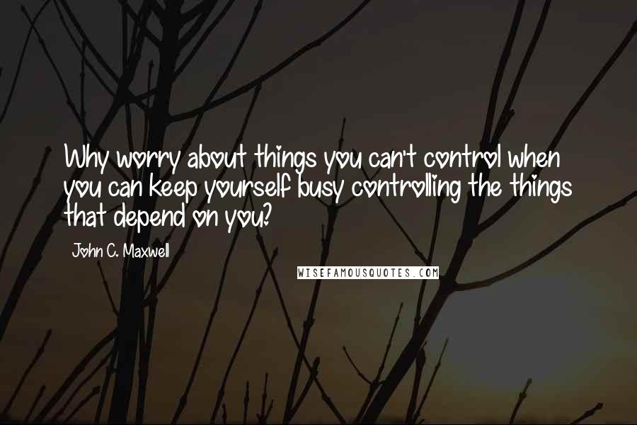 John C. Maxwell Quotes: Why worry about things you can't control when you can keep yourself busy controlling the things that depend on you?