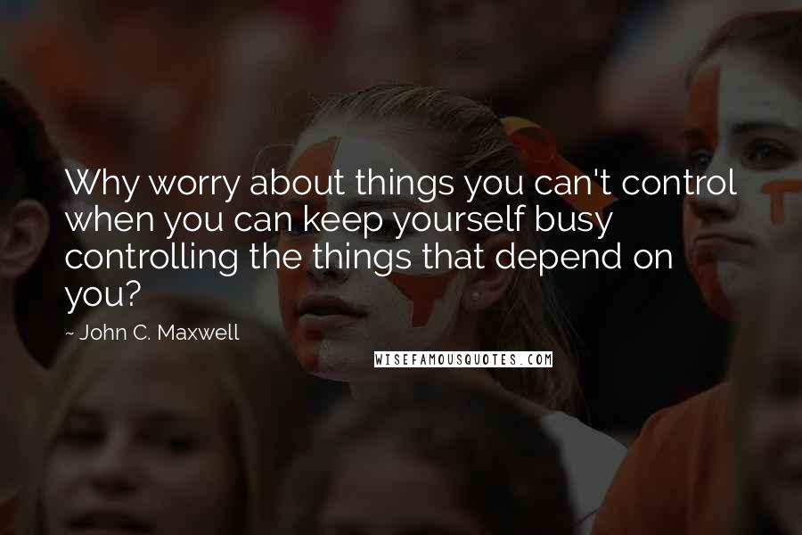 John C. Maxwell Quotes: Why worry about things you can't control when you can keep yourself busy controlling the things that depend on you?