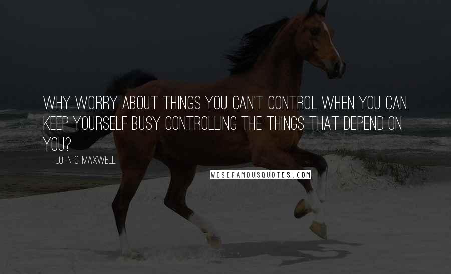 John C. Maxwell Quotes: Why worry about things you can't control when you can keep yourself busy controlling the things that depend on you?