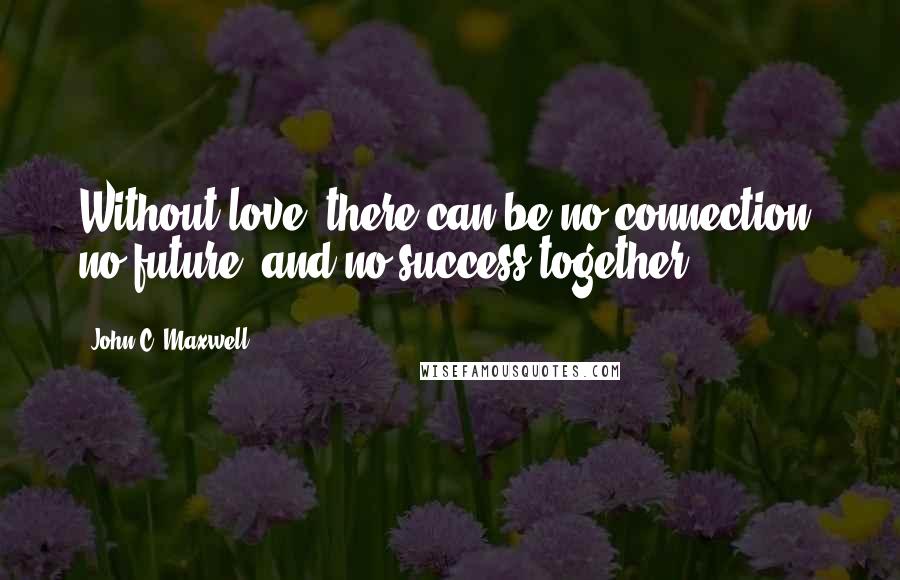 John C. Maxwell Quotes: Without love, there can be no connection, no future, and no success together.