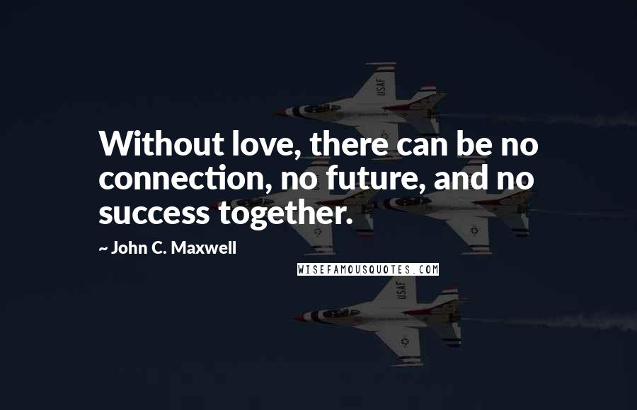 John C. Maxwell Quotes: Without love, there can be no connection, no future, and no success together.