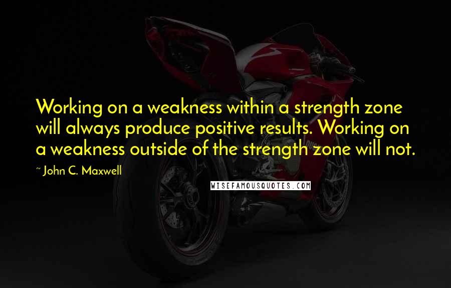 John C. Maxwell Quotes: Working on a weakness within a strength zone will always produce positive results. Working on a weakness outside of the strength zone will not.