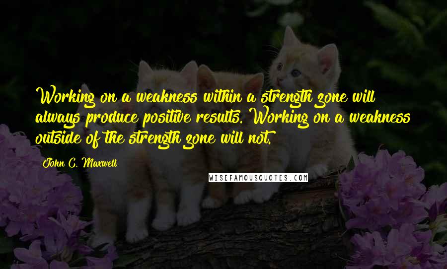 John C. Maxwell Quotes: Working on a weakness within a strength zone will always produce positive results. Working on a weakness outside of the strength zone will not.