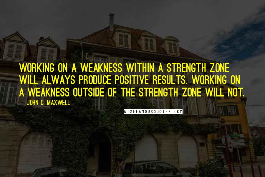 John C. Maxwell Quotes: Working on a weakness within a strength zone will always produce positive results. Working on a weakness outside of the strength zone will not.