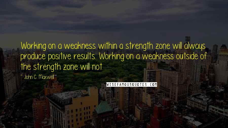 John C. Maxwell Quotes: Working on a weakness within a strength zone will always produce positive results. Working on a weakness outside of the strength zone will not.