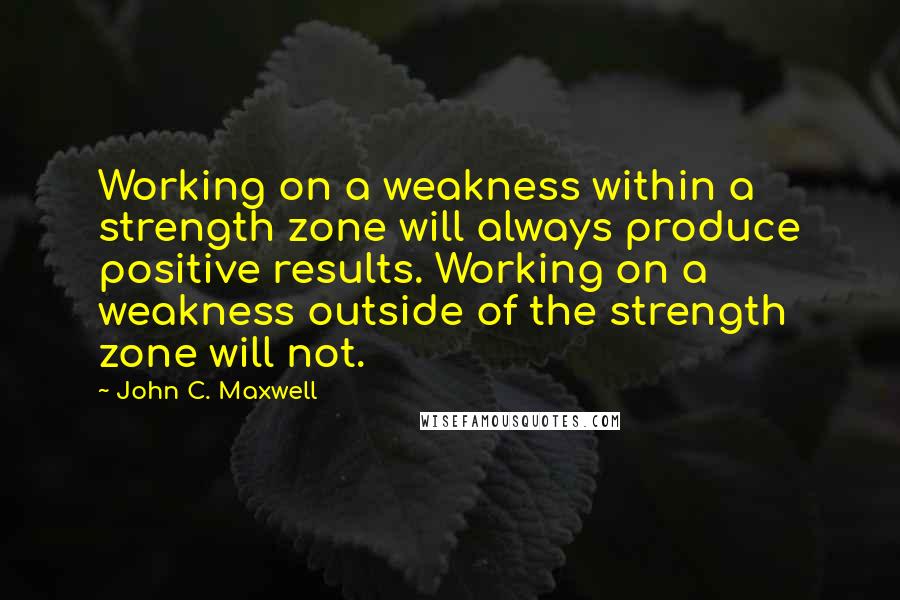 John C. Maxwell Quotes: Working on a weakness within a strength zone will always produce positive results. Working on a weakness outside of the strength zone will not.