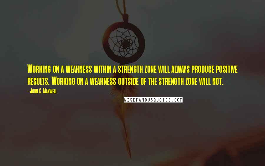 John C. Maxwell Quotes: Working on a weakness within a strength zone will always produce positive results. Working on a weakness outside of the strength zone will not.