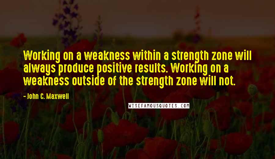 John C. Maxwell Quotes: Working on a weakness within a strength zone will always produce positive results. Working on a weakness outside of the strength zone will not.