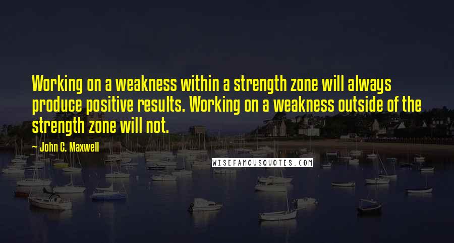 John C. Maxwell Quotes: Working on a weakness within a strength zone will always produce positive results. Working on a weakness outside of the strength zone will not.