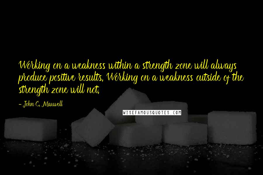 John C. Maxwell Quotes: Working on a weakness within a strength zone will always produce positive results. Working on a weakness outside of the strength zone will not.