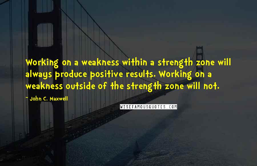 John C. Maxwell Quotes: Working on a weakness within a strength zone will always produce positive results. Working on a weakness outside of the strength zone will not.