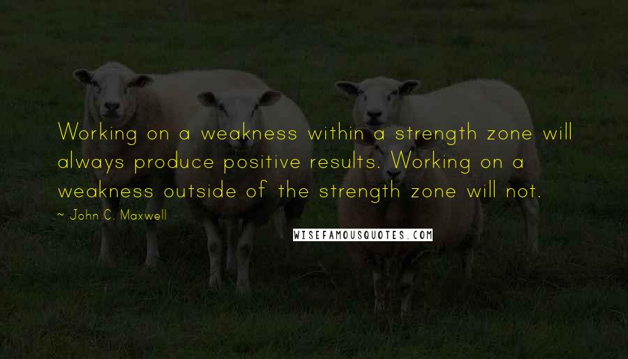 John C. Maxwell Quotes: Working on a weakness within a strength zone will always produce positive results. Working on a weakness outside of the strength zone will not.