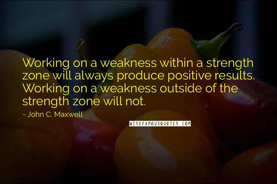 John C. Maxwell Quotes: Working on a weakness within a strength zone will always produce positive results. Working on a weakness outside of the strength zone will not.