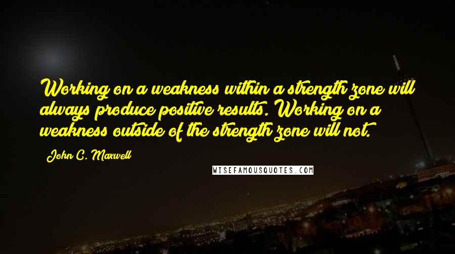 John C. Maxwell Quotes: Working on a weakness within a strength zone will always produce positive results. Working on a weakness outside of the strength zone will not.