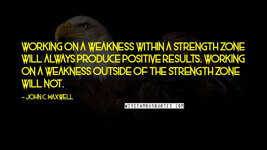 John C. Maxwell Quotes: Working on a weakness within a strength zone will always produce positive results. Working on a weakness outside of the strength zone will not.