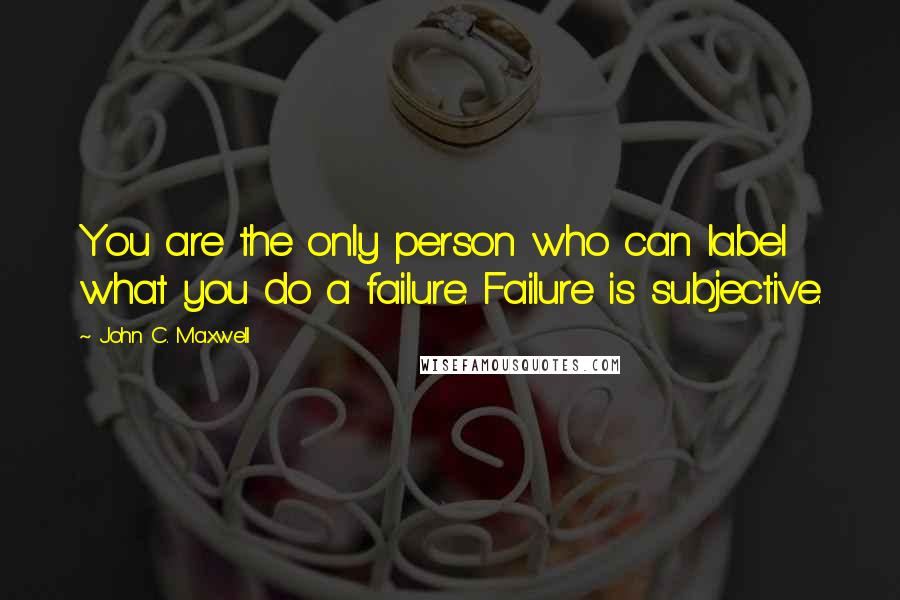 John C. Maxwell Quotes: You are the only person who can label what you do a failure. Failure is subjective.