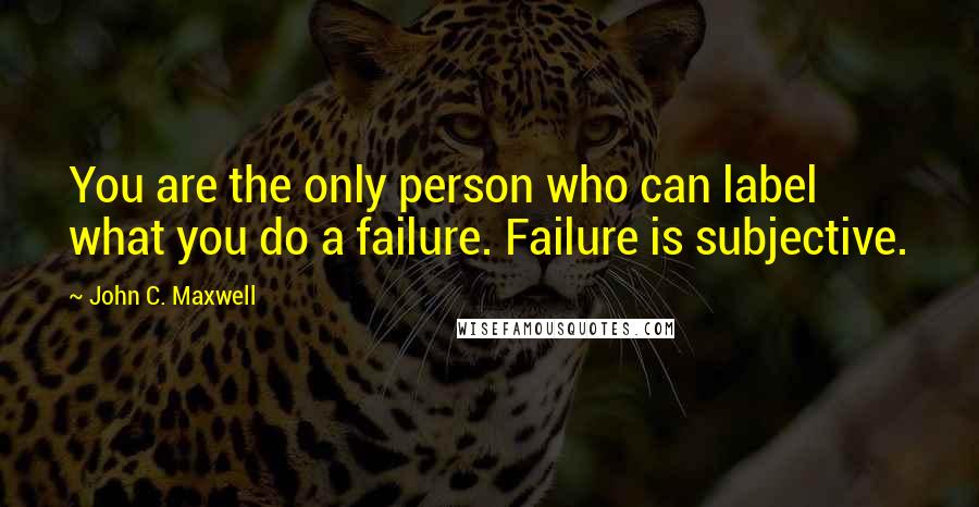 John C. Maxwell Quotes: You are the only person who can label what you do a failure. Failure is subjective.
