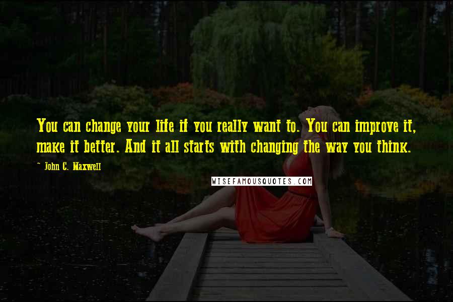 John C. Maxwell Quotes: You can change your life if you really want to. You can improve it, make it better. And it all starts with changing the way you think.