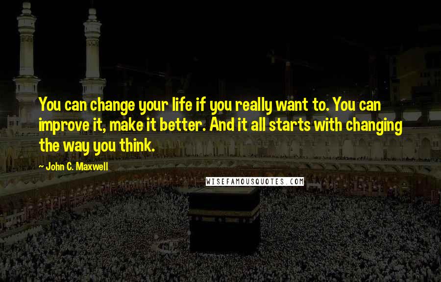John C. Maxwell Quotes: You can change your life if you really want to. You can improve it, make it better. And it all starts with changing the way you think.