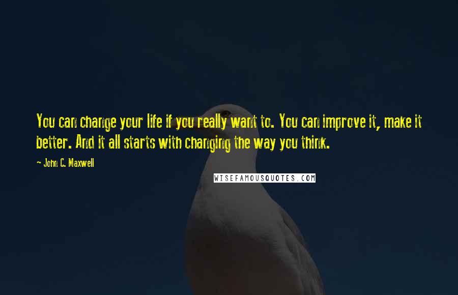 John C. Maxwell Quotes: You can change your life if you really want to. You can improve it, make it better. And it all starts with changing the way you think.