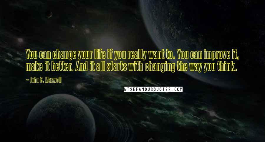 John C. Maxwell Quotes: You can change your life if you really want to. You can improve it, make it better. And it all starts with changing the way you think.