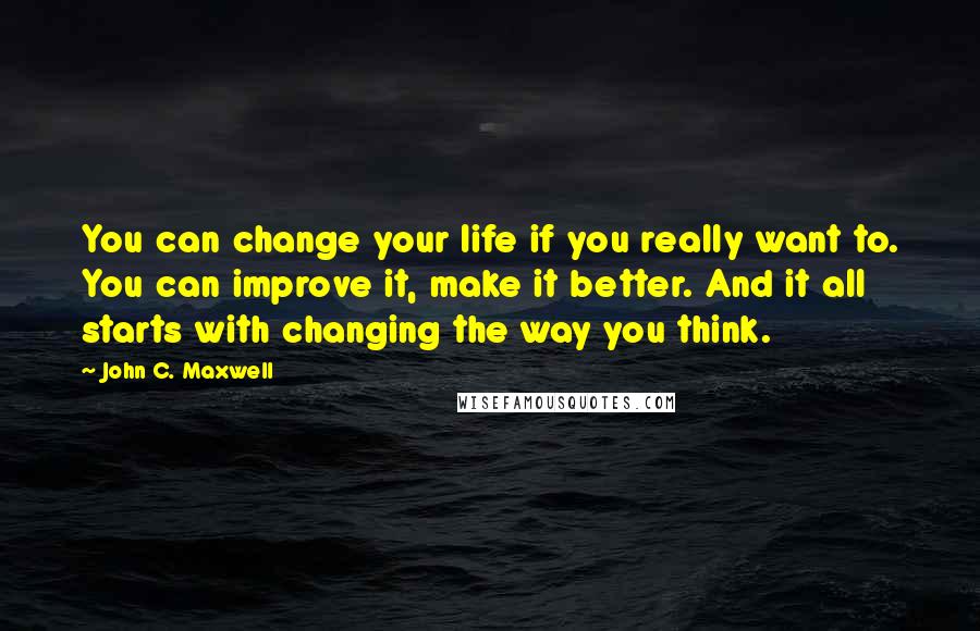 John C. Maxwell Quotes: You can change your life if you really want to. You can improve it, make it better. And it all starts with changing the way you think.