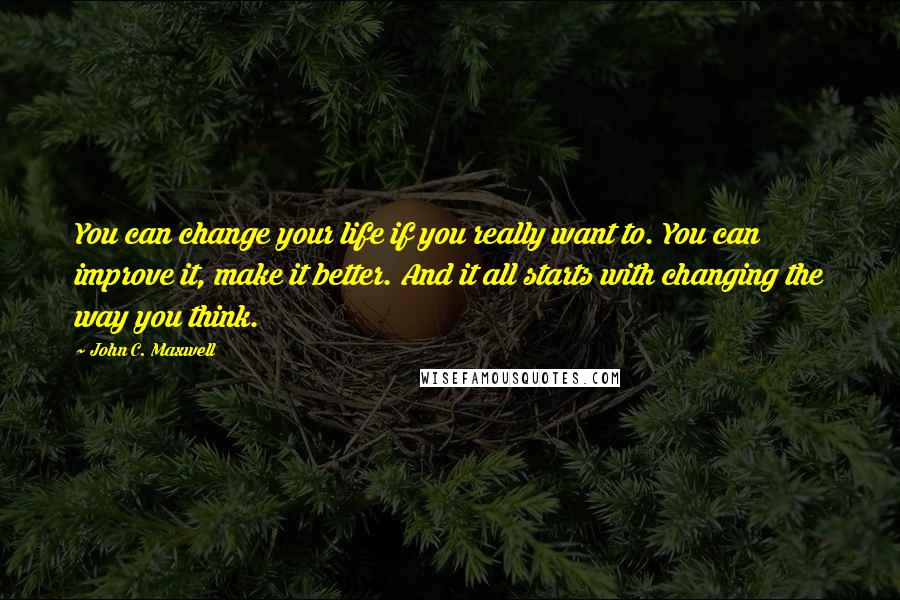 John C. Maxwell Quotes: You can change your life if you really want to. You can improve it, make it better. And it all starts with changing the way you think.