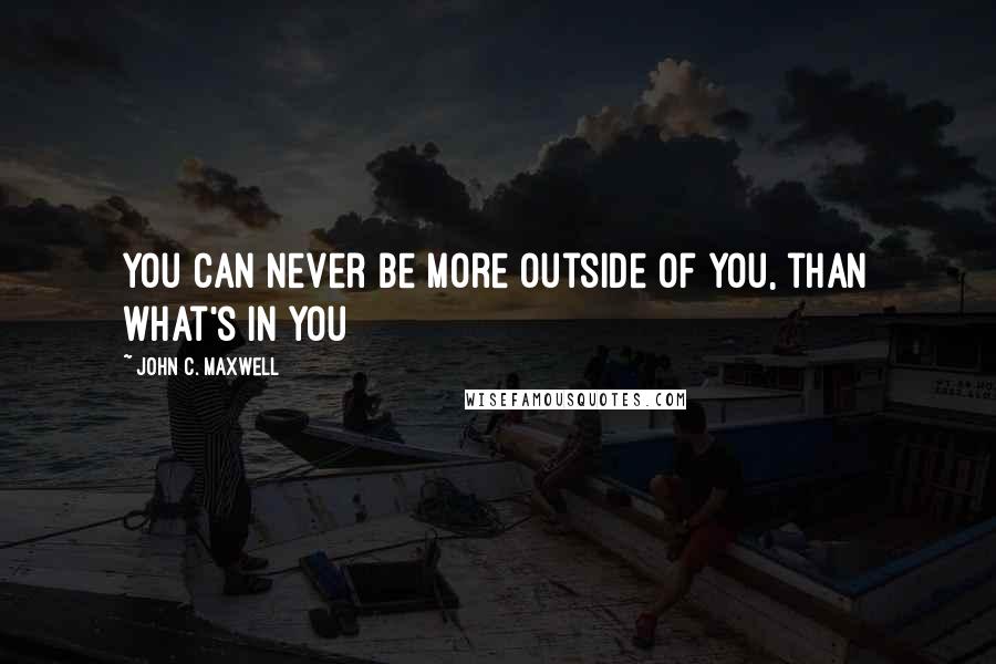 John C. Maxwell Quotes: You can never be more outside of you, than what's in you
