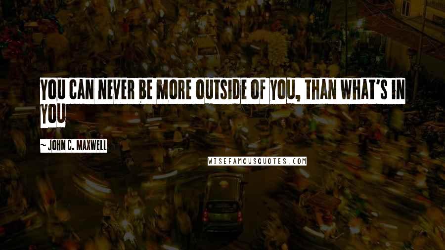 John C. Maxwell Quotes: You can never be more outside of you, than what's in you