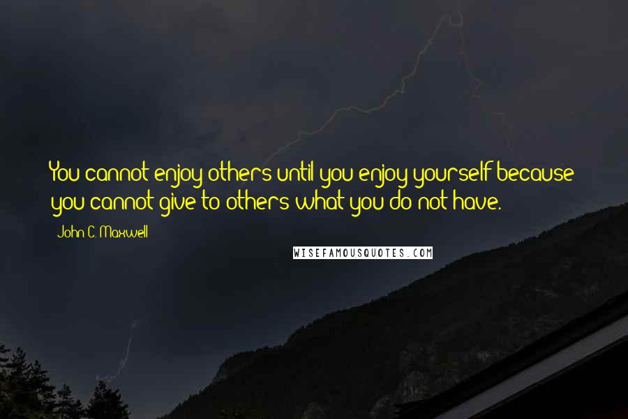 John C. Maxwell Quotes: You cannot enjoy others until you enjoy yourself because you cannot give to others what you do not have.