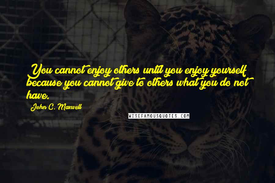 John C. Maxwell Quotes: You cannot enjoy others until you enjoy yourself because you cannot give to others what you do not have.